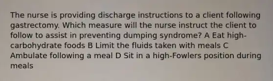 The nurse is providing discharge instructions to a client following gastrectomy. Which measure will the nurse instruct the client to follow to assist in preventing dumping syndrome? A Eat high-carbohydrate foods B Limit the fluids taken with meals C Ambulate following a meal D Sit in a high-Fowlers position during meals