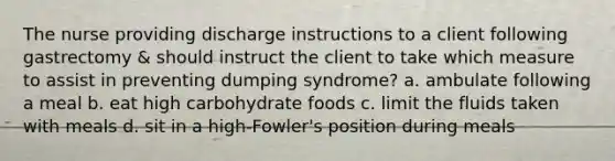 The nurse providing discharge instructions to a client following gastrectomy & should instruct the client to take which measure to assist in preventing dumping syndrome? a. ambulate following a meal b. eat high carbohydrate foods c. limit the fluids taken with meals d. sit in a high-Fowler's position during meals