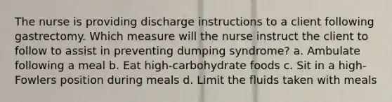 The nurse is providing discharge instructions to a client following gastrectomy. Which measure will the nurse instruct the client to follow to assist in preventing dumping syndrome? a. Ambulate following a meal b. Eat high-carbohydrate foods c. Sit in a high-Fowlers position during meals d. Limit the fluids taken with meals