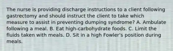 The nurse is providing discharge instructions to a client following gastrectomy and should instruct the client to take which measure to assist in preventing dumping syndrome? A. Ambulate following a meal. B. Eat high-carbohydrate foods. C. Limit the fluids taken with meals. D. Sit in a high Fowler's position during meals.