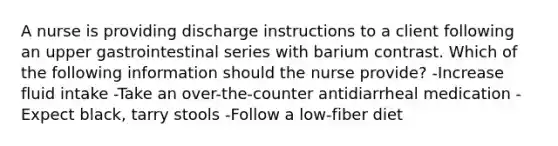 A nurse is providing discharge instructions to a client following an upper gastrointestinal series with barium contrast. Which of the following information should the nurse provide? -Increase fluid intake -Take an over-the-counter antidiarrheal medication -Expect black, tarry stools -Follow a low-fiber diet