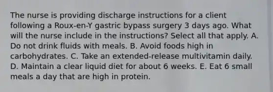 The nurse is providing discharge instructions for a client following a Roux-en-Y gastric bypass surgery 3 days ago. What will the nurse include in the instructions? Select all that apply. A. Do not drink fluids with meals. B. Avoid foods high in carbohydrates. C. Take an extended-release multivitamin daily. D. Maintain a clear liquid diet for about 6 weeks. E. Eat 6 small meals a day that are high in protein.