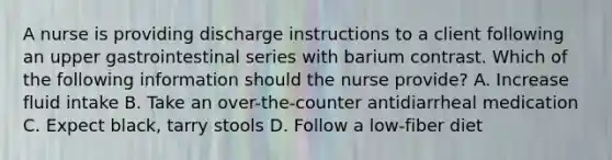 A nurse is providing discharge instructions to a client following an upper gastrointestinal series with barium contrast. Which of the following information should the nurse provide? A. Increase fluid intake B. Take an over-the-counter antidiarrheal medication C. Expect black, tarry stools D. Follow a low-fiber diet