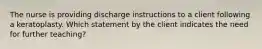 The nurse is providing discharge instructions to a client following a keratoplasty. Which statement by the client indicates the need for further teaching?