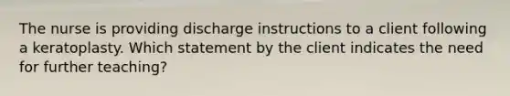 The nurse is providing discharge instructions to a client following a keratoplasty. Which statement by the client indicates the need for further teaching?