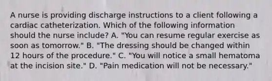 A nurse is providing discharge instructions to a client following a cardiac catheterization. Which of the following information should the nurse include? A. "You can resume regular exercise as soon as tomorrow." B. "The dressing should be changed within 12 hours of the procedure." C. "You will notice a small hematoma at the incision site." D. "Pain medication will not be necessary."