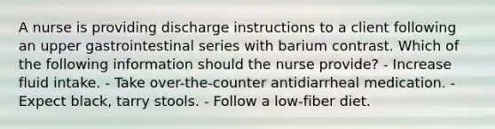 A nurse is providing discharge instructions to a client following an upper gastrointestinal series with barium contrast. Which of the following information should the nurse provide? - Increase fluid intake. - Take over-the-counter antidiarrheal medication. - Expect black, tarry stools. - Follow a low-fiber diet.