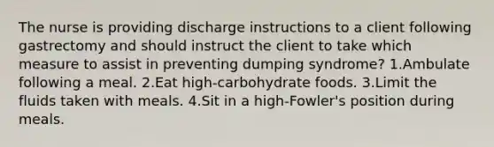 The nurse is providing discharge instructions to a client following gastrectomy and should instruct the client to take which measure to assist in preventing dumping syndrome? 1.Ambulate following a meal. 2.Eat high-carbohydrate foods. 3.Limit the fluids taken with meals. 4.Sit in a high-Fowler's position during meals.