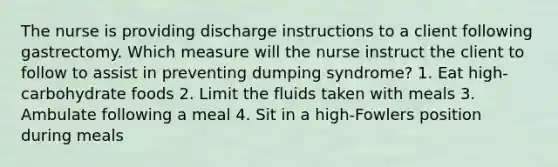 The nurse is providing discharge instructions to a client following gastrectomy. Which measure will the nurse instruct the client to follow to assist in preventing dumping syndrome? 1. Eat high-carbohydrate foods 2. Limit the fluids taken with meals 3. Ambulate following a meal 4. Sit in a high-Fowlers position during meals