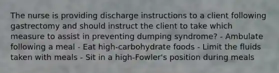 The nurse is providing discharge instructions to a client following gastrectomy and should instruct the client to take which measure to assist in preventing dumping syndrome? - Ambulate following a meal - Eat high-carbohydrate foods - Limit the fluids taken with meals - Sit in a high-Fowler's position during meals