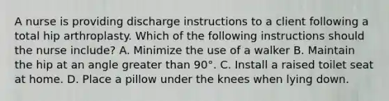 A nurse is providing discharge instructions to a client following a total hip arthroplasty. Which of the following instructions should the nurse include? A. Minimize the use of a walker B. Maintain the hip at an angle greater than 90°. C. Install a raised toilet seat at home. D. Place a pillow under the knees when lying down.