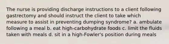 The nurse is providing discharge instructions to a client following gastrectomy and should instruct the client to take which measure to assist in preventing dumping syndrome? a. ambulate following a meal b. eat high-carbohydrate foods c. limit the fluids taken with meals d. sit in a high-Fowler's position during meals