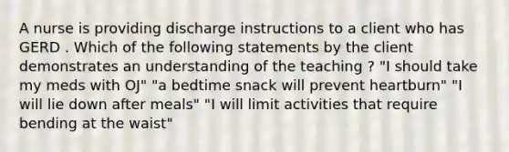 A nurse is providing discharge instructions to a client who has GERD . Which of the following statements by the client demonstrates an understanding of the teaching ? "I should take my meds with OJ" "a bedtime snack will prevent heartburn" "I will lie down after meals" "I will limit activities that require bending at the waist"