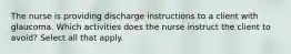 The nurse is providing discharge instructions to a client with glaucoma. Which activities does the nurse instruct the client to avoid? Select all that apply.