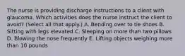 The nurse is providing discharge instructions to a client with glaucoma. Which activities does the nurse instruct the client to avoid? (Select all that apply.) A. Bending over to tie shoes B. Sitting with legs elevated C. Sleeping on more than two pillows D. Blowing the nose frequently E. Lifting objects weighing more than 10 pounds