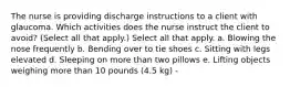 The nurse is providing discharge instructions to a client with glaucoma. Which activities does the nurse instruct the client to avoid? (Select all that apply.) Select all that apply. a. Blowing the nose frequently b. Bending over to tie shoes c. Sitting with legs elevated d. Sleeping on more than two pillows e. Lifting objects weighing more than 10 pounds (4.5 kg) -