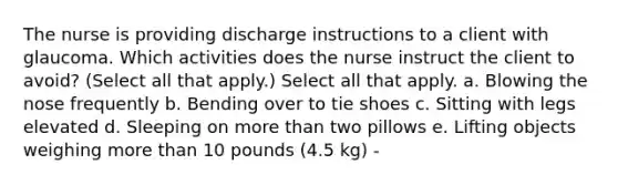 The nurse is providing discharge instructions to a client with glaucoma. Which activities does the nurse instruct the client to avoid? (Select all that apply.) Select all that apply. a. Blowing the nose frequently b. Bending over to tie shoes c. Sitting with legs elevated d. Sleeping on <a href='https://www.questionai.com/knowledge/keWHlEPx42-more-than' class='anchor-knowledge'>more than</a> two pillows e. Lifting objects weighing more than 10 pounds (4.5 kg) -