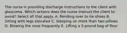 The nurse is providing discharge instructions to the client with glaucoma. Which actions does the nurse instruct the client to avoid? Select all that apply. A. Bending over to tie shoes B. Sitting with legs elevated C. Sleeping on more than two pillows D. Blowing the nose frequently E. Lifting a 5-pound bag of flour