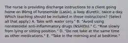 The nurse is providing discharge instructions to a client going home on 80mg of furosemide​ (Lasix), a loop​ diuretic, twice a day. Which teaching should be included in these​ instructions? (Select all that​ apply.) A. Take with water​ only." B. "Avoid using nonsteroidal​ anti-inflammatory drugs​ (NSAIDs)." C. "Rise slowly from lying or sitting​ position." D. "Do not take at the same time as other​ medications." E. "Take in the morning and at​ bedtime."