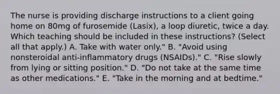 The nurse is providing discharge instructions to a client going home on 80mg of furosemide​ (Lasix), a loop​ diuretic, twice a day. Which teaching should be included in these​ instructions? (Select all that​ apply.) A. Take with water​ only." B. "Avoid using nonsteroidal​ anti-inflammatory drugs​ (NSAIDs)." C. "Rise slowly from lying or sitting​ position." D. "Do not take at the same time as other​ medications." E. "Take in the morning and at​ bedtime."