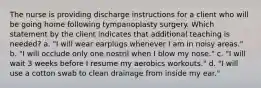 The nurse is providing discharge instructions for a client who will be going home following tympanoplasty surgery. Which statement by the client indicates that additional teaching is needed? a. "I will wear earplugs whenever I am in noisy areas." b. "I will occlude only one nostril when I blow my nose." c. "I will wait 3 weeks before I resume my aerobics workouts." d. "I will use a cotton swab to clean drainage from inside my ear."