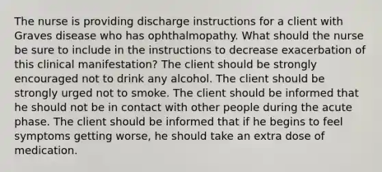 The nurse is providing discharge instructions for a client with Graves disease who has ophthalmopathy. What should the nurse be sure to include in the instructions to decrease exacerbation of this clinical manifestation? The client should be strongly encouraged not to drink any alcohol. The client should be strongly urged not to smoke. The client should be informed that he should not be in contact with other people during the acute phase. The client should be informed that if he begins to feel symptoms getting worse, he should take an extra dose of medication.