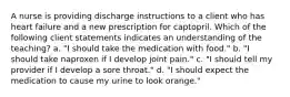 A nurse is providing discharge instructions to a client who has heart failure and a new prescription for captopril. Which of the following client statements indicates an understanding of the teaching? a. "I should take the medication with food." b. "I should take naproxen if I develop joint pain." c. "I should tell my provider if I develop a sore throat." d. "I should expect the medication to cause my urine to look orange."