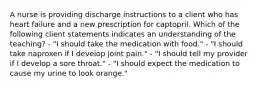 A nurse is providing discharge instructions to a client who has heart failure and a new prescription for captopril. Which of the following client statements indicates an understanding of the teaching? - "I should take the medication with food." - "I should take naproxen if I develop joint pain." - "I should tell my provider if I develop a sore throat." - "I should expect the medication to cause my urine to look orange."