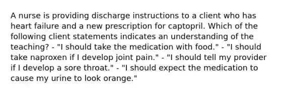 A nurse is providing discharge instructions to a client who has heart failure and a new prescription for captopril. Which of the following client statements indicates an understanding of the teaching? - "I should take the medication with food." - "I should take naproxen if I develop joint pain." - "I should tell my provider if I develop a sore throat." - "I should expect the medication to cause my urine to look orange."