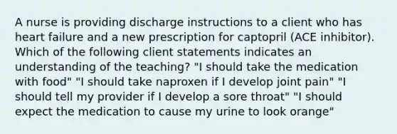 A nurse is providing discharge instructions to a client who has heart failure and a new prescription for captopril (ACE inhibitor). Which of the following client statements indicates an understanding of the teaching? "I should take the medication with food" "I should take naproxen if I develop joint pain" "I should tell my provider if I develop a sore throat" "I should expect the medication to cause my urine to look orange"