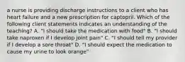 a nurse is providing discharge instructions to a client who has heart failure and a new prescription for captopril. Which of the following client statements indicates an understanding of the teaching? A. "I should take the medication with food" B. "I should take naproxen if I develop joint pain" C. "I should tell my provider if I develop a sore throat" D. "I should expect the medication to cause my urine to look orange"