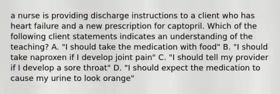 a nurse is providing discharge instructions to a client who has heart failure and a new prescription for captopril. Which of the following client statements indicates an understanding of the teaching? A. "I should take the medication with food" B. "I should take naproxen if I develop joint pain" C. "I should tell my provider if I develop a sore throat" D. "I should expect the medication to cause my urine to look orange"