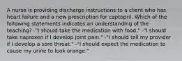 A nurse is providing discharge instructions to a client who has heart failure and a new prescription for captopril. Which of the following statements indicates an understanding of the teaching? -"I should take the medication with food." -"I should take naproxen if I develop joint pain." -"I should tell my provider if I develop a sore throat." -"I should expect the medication to cause my urine to look orange."