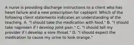 A nurse is providing discharge instructions to a client who has heart failure and a new prescription for captopril. Which of the following client statements indicates an understanding of the teaching. A. "I should take the medication with food." B. "I should take naproxen if I develop joint pain." C. "I should tell my provider if I develop a sore throat." D. "I should expect the medication to cause my urine to look orange."