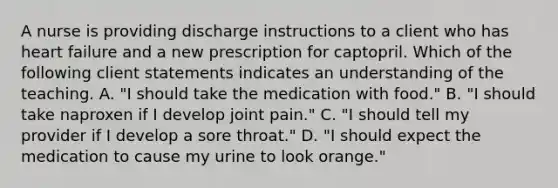 A nurse is providing discharge instructions to a client who has <a href='https://www.questionai.com/knowledge/kSfZ7K0QMT-heart-failure' class='anchor-knowledge'>heart failure</a> and a new prescription for captopril. Which of the following client statements indicates an understanding of the teaching. A. "I should take the medication with food." B. "I should take naproxen if I develop joint pain." C. "I should tell my provider if I develop a sore throat." D. "I should expect the medication to cause my urine to look orange."