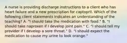 A nurse is providing discharge instructions to a client who has heart failure and a new prescription for captopril. Which of the following client statements indicates an understanding of the teaching? A. "I should take the medication with food." B. "I should take naproxen if I develop joint pain." C. "I should tell my provider if I develop a sore throat." D. "I should expect the medication to cause my urine to look orange."