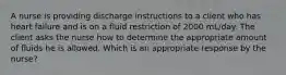 A nurse is providing discharge instructions to a client who has heart failure and is on a fluid restriction of 2000 mL/day. The client asks the nurse how to determine the appropriate amount of fluids he is allowed. Which is an appropriate response by the nurse?