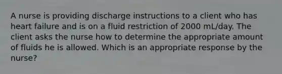 A nurse is providing discharge instructions to a client who has heart failure and is on a fluid restriction of 2000 mL/day. The client asks the nurse how to determine the appropriate amount of fluids he is allowed. Which is an appropriate response by the nurse?