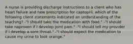 A nurse is providing discharge instructions to a client who has heart failure and new prescription for captopril. which of the following client statements indicated an understanding of the teaching? -"I should take the medication with food." -"I should take naproxen if I develop joint pain." -"I should tell my provider if I develop a sore throat." -"I should expect the medication to cause my urine to look orange."