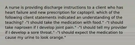 A nurse is providing discharge instructions to a client who has heart failure and new prescription for captopril. which of the following client statements indicated an understanding of the teaching? -"I should take the medication with food." -"I should take naproxen if I develop joint pain." -"I should tell my provider if I develop a sore throat." -"I should expect the medication to cause my urine to look orange."