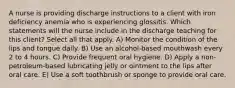 A nurse is providing discharge instructions to a client with iron deficiency anemia who is experiencing glossitis. Which statements will the nurse include in the discharge teaching for this client? Select all that apply. A) Monitor the condition of the lips and tongue daily. B) Use an alcohol-based mouthwash every 2 to 4 hours. C) Provide frequent oral hygiene. D) Apply a non-petroleum-based lubricating jelly or ointment to the lips after oral care. E) Use a soft toothbrush or sponge to provide oral care.