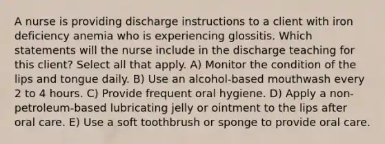 A nurse is providing discharge instructions to a client with iron deficiency anemia who is experiencing glossitis. Which statements will the nurse include in the discharge teaching for this client? Select all that apply. A) Monitor the condition of the lips and tongue daily. B) Use an alcohol-based mouthwash every 2 to 4 hours. C) Provide frequent oral hygiene. D) Apply a non-petroleum-based lubricating jelly or ointment to the lips after oral care. E) Use a soft toothbrush or sponge to provide oral care.