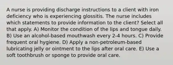 A nurse is providing discharge instructions to a client with iron deficiency who is experiencing glossitis. The nurse includes which statements to provide information to the client? Select all that apply. A) Monitor the condition of the lips and tongue daily. B) Use an alcohol-based mouthwash every 2-4 hours. C) Provide frequent oral hygiene. D) Apply a non-petroleum-based lubricating jelly or ointment to the lips after oral care. E) Use a soft toothbrush or sponge to provide oral care.