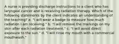 A nurse is providing discharge instructions to a client who has laryngeal cancer and is receiving radiation therapy. Which of the following statements by the client indicates an understanding of the teaching? a. "I will wear a badge to measure how much radiation I am receiving." b. "I will remove the markings on my skin after each radiation treatment." c. "I will avoid direct exposure to the sun." d. "I will rinse my mouth with a commercial mouthwash."