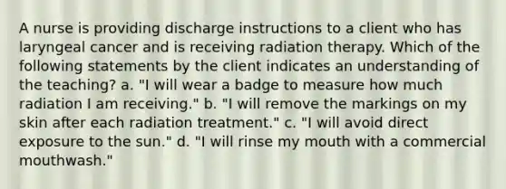 A nurse is providing discharge instructions to a client who has laryngeal cancer and is receiving radiation therapy. Which of the following statements by the client indicates an understanding of the teaching? a. "I will wear a badge to measure how much radiation I am receiving." b. "I will remove the markings on my skin after each radiation treatment." c. "I will avoid direct exposure to the sun." d. "I will rinse my mouth with a commercial mouthwash."