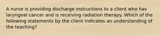 A nurse is providing discharge instructions to a client who has laryngeal cancer and is receiving radiation therapy. Which of the following statements by the client indicates an understanding of the teaching?