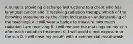 A nurse is providing discharge instructions to a client who has laryngeal cancer and is receiving radiation therapy. Which of the following statements by the client indicates an understanding of the teaching? A. I will wear a badge to measure how much radiation I am receiving B. I will remove the markings on my skin after each radiation treatment C. I will avoid direct exposure to the sun D. I will rinse my mouth with a commercial mouthwash