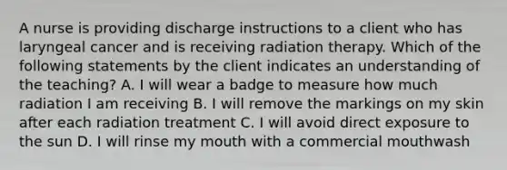 A nurse is providing discharge instructions to a client who has laryngeal cancer and is receiving radiation therapy. Which of the following statements by the client indicates an understanding of the teaching? A. I will wear a badge to measure how much radiation I am receiving B. I will remove the markings on my skin after each radiation treatment C. I will avoid direct exposure to the sun D. I will rinse my mouth with a commercial mouthwash