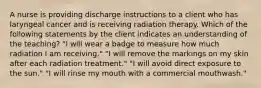 A nurse is providing discharge instructions to a client who has laryngeal cancer and is receiving radiation therapy. Which of the following statements by the client indicates an understanding of the teaching? "I will wear a badge to measure how much radiation I am receiving." "I will remove the markings on my skin after each radiation treatment." "I will avoid direct exposure to the sun." "I will rinse my mouth with a commercial mouthwash."