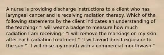 A nurse is providing discharge instructions to a client who has laryngeal cancer and is receiving radiation therapy. Which of the following statements by the client indicates an understanding of the teaching? "I will wear a badge to measure how much radiation I am receiving." "I will remove the markings on my skin after each radiation treatment." "I will avoid direct exposure to the sun." "I will rinse my mouth with a commercial mouthwash."